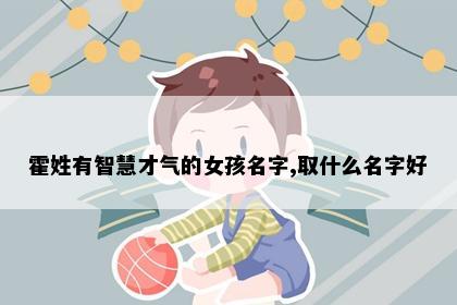 霍姓有智慧才气的女孩名字,取什么名字好